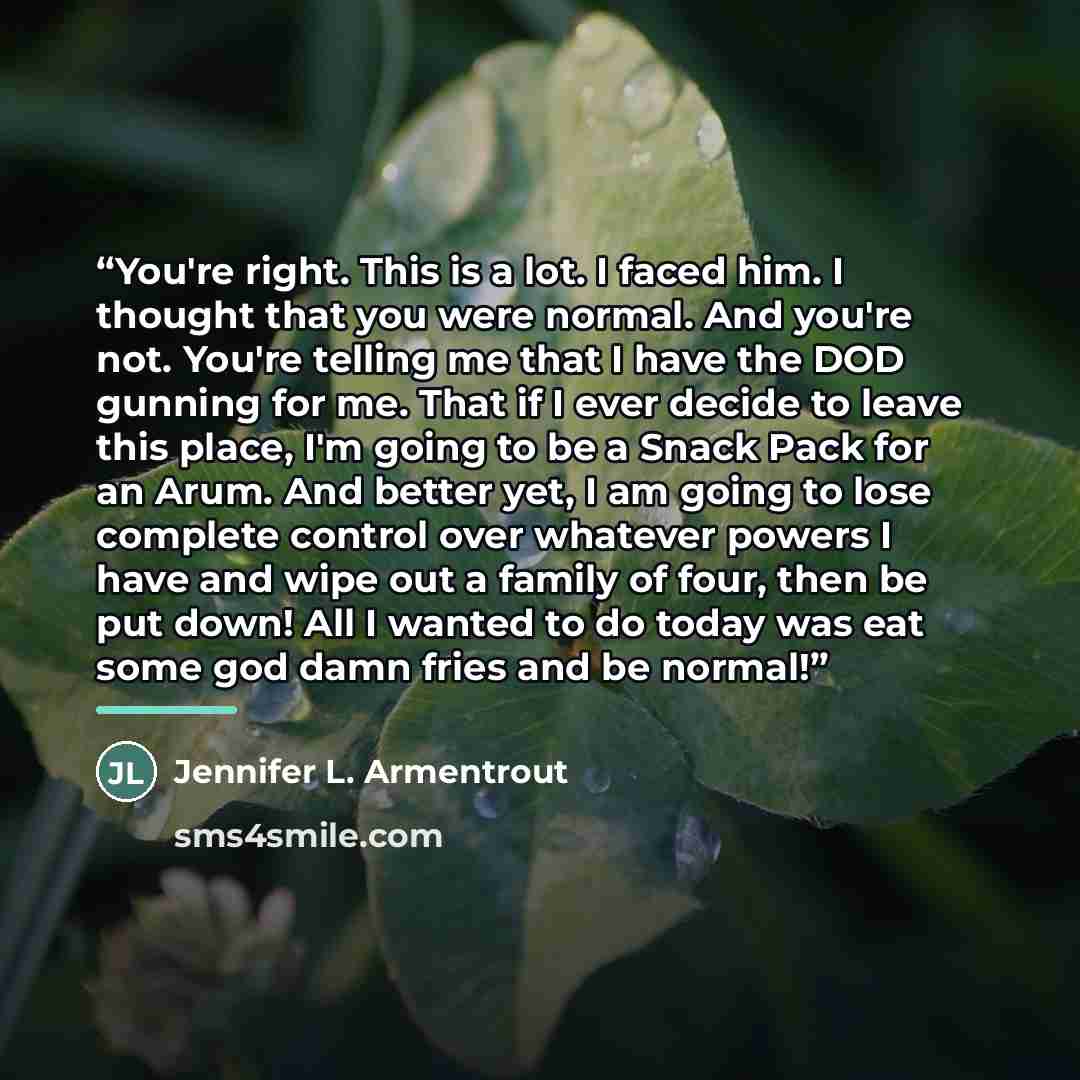 “You're right. This is a lot. I faced him. I thought that you were normal. And you're not. You're telling me that I have the DOD gunning for me. That if I ever decide to leave this place, I'm going to be a Snack Pack for an Arum. And better yet, I am going to lose complete control over whatever…” quote by Jennifer L. Armentrout