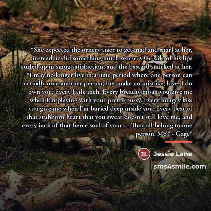 “She expected the ornery tiger to get mad and snarl at her, instead he did something much worse. One side of his lips curled up in smug satisfaction, and the bastard smirked at her. “I may no longer live in a time period where one person can actually own another person, but make no mistake, love, I…” quote by Jessie Lane
