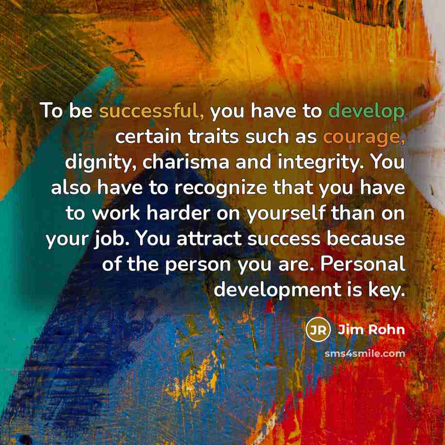 “To be successful, you have to develop certain traits such as courage, dignity, charisma and integrity. You also have to recognize that you have to work harder on yourself than on your job. You attract success because of the person you are. Personal development is key.” quote by Jim Rohn