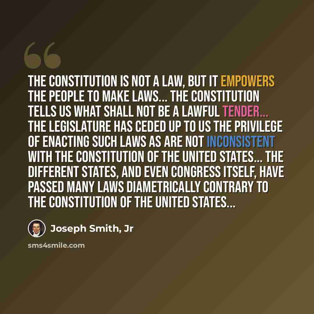 “The Constitution is not a law, but it empowers the people to make laws... The Constitution tells us what shall not be a lawful tender... The legislature has ceded up to us the privilege of enacting such laws as are not inconsistent with the Constitution of the United States... The different…” quote by Joseph Smith, Jr