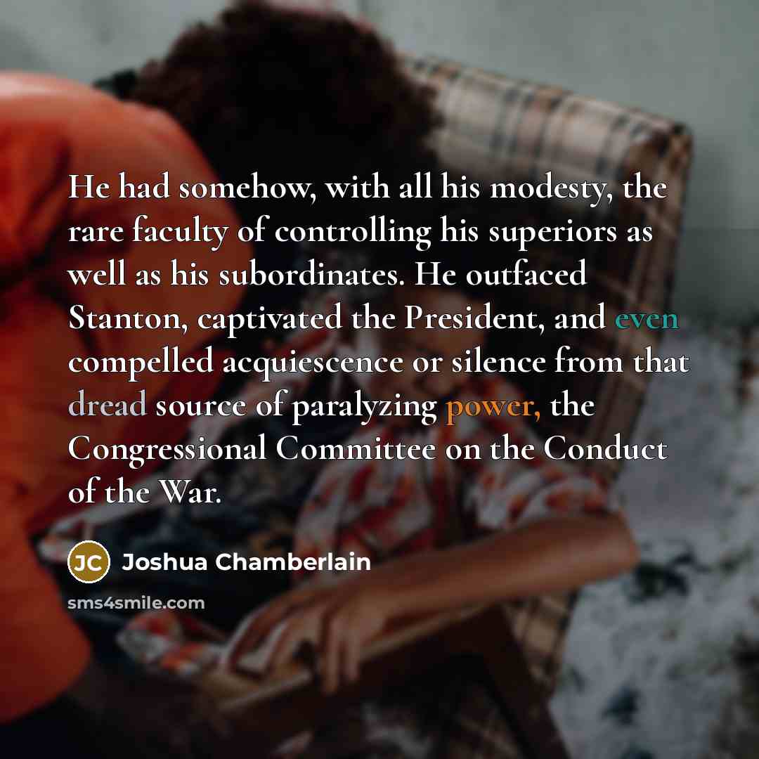 “He had somehow, with all his modesty, the rare faculty of controlling his superiors as well as his subordinates. He outfaced Stanton, captivated the President, and even compelled acquiescence or silence from that dread source of paralyzing power, the Congressional Committee on the Conduct of the…” quote by Joshua Chamberlain