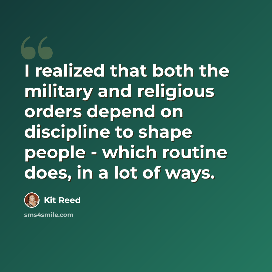 “I realized that both the military and religious orders depend on discipline to shape people - which routine does, in a lot of ways.” quote by Kit Reed