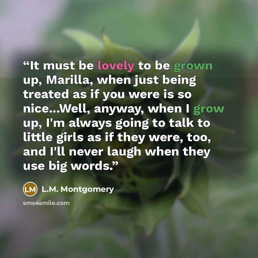 “It must be lovely to be grown up, Marilla, when just being treated as if you were is so nice...Well, anyway, when I grow up, I'm always going to talk to little girls as if they were, too, and I'll never laugh when they use big words.” quote by L.M. Montgomery