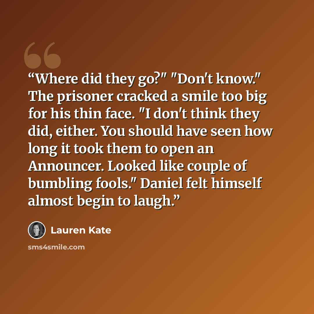 “Where did they go?" "Don't know." The prisoner cracked a smile too big for his thin face. "I don't think they did, either. You should have seen how long it took them to open an Announcer. Looked like couple of bumbling fools." Daniel felt himself almost begin to laugh.” quote by Lauren Kate