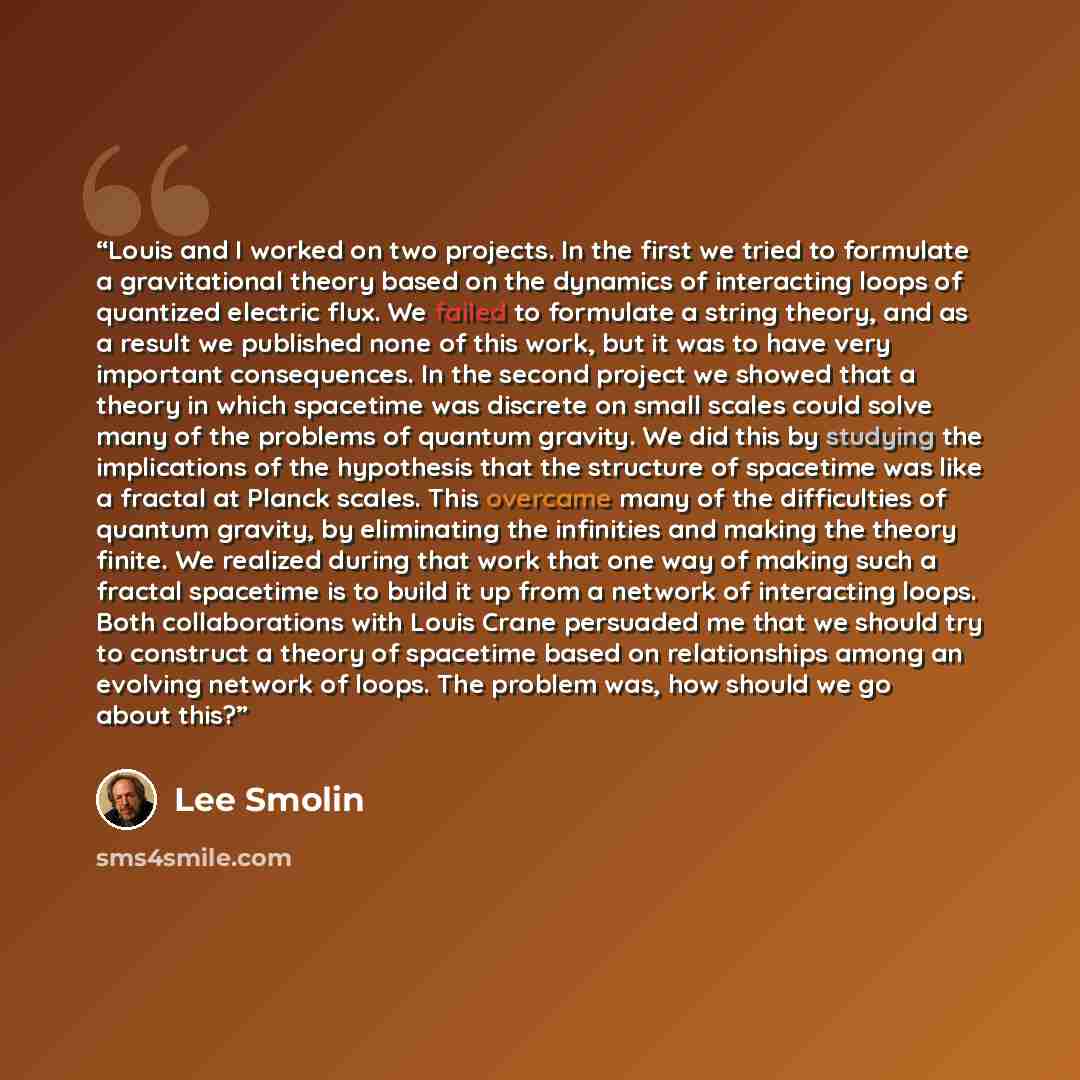 “Louis and I worked on two projects. In the first we tried to formulate a gravitational theory based on the dynamics of interacting loops of quantized electric flux. We failed to formulate a string theory, and as a result we published none of this work, but it was to have very important…” quote by Lee Smolin