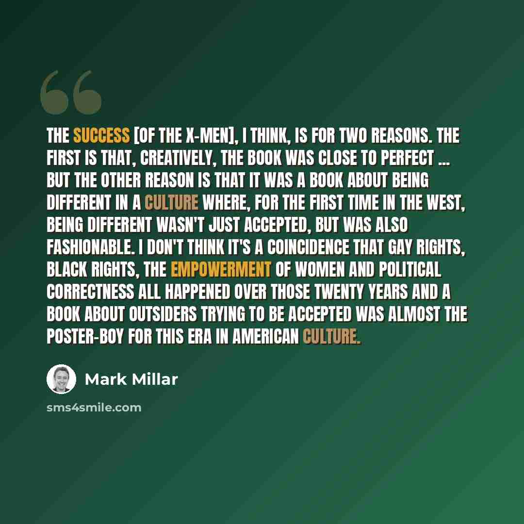 “The success [of the X-Men], I think, is for two reasons. The first is that, creatively, the book was close to perfect ... but the other reason is that it was a book about being different in a culture where, for the first time in the West, being different wasn't just accepted, but was also…” quote by Mark Millar