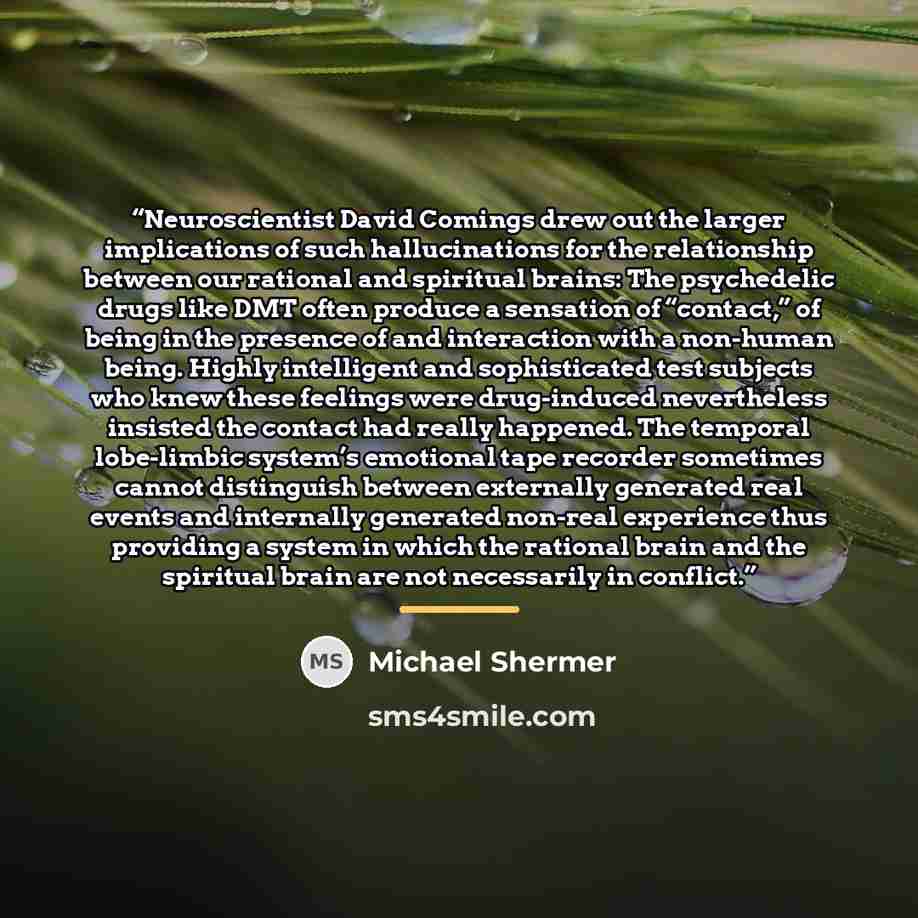 “Neuroscientist David Comings drew out the larger implications of such hallucinations for the relationship between our rational and spiritual brains: The psychedelic drugs like DMT often produce a sensation of “contact,” of being in the presence of and interaction with a non-human being. Highly…” quote by Michael Shermer