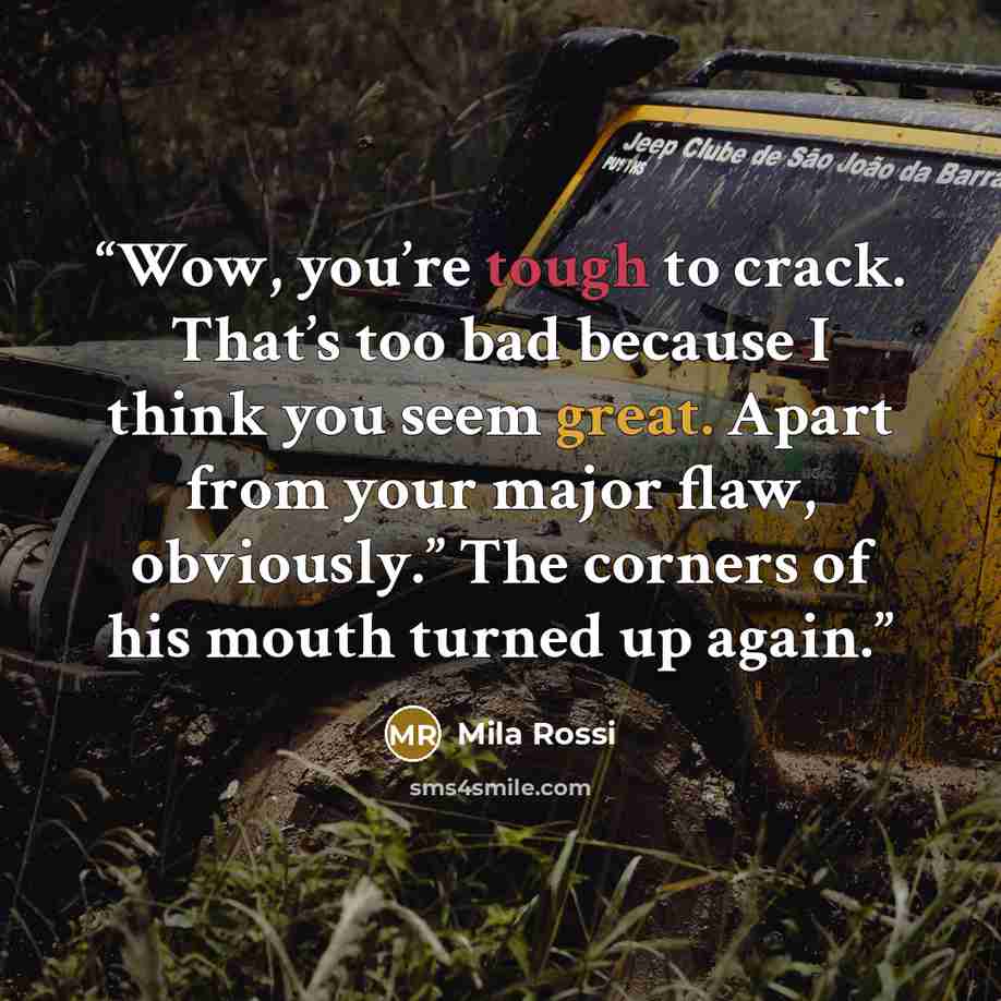 “Wow, you’re tough to crack. That’s too bad because I think you seem great. Apart from your major flaw, obviously.” The corners of his mouth turned up again.” quote by Mila Rossi