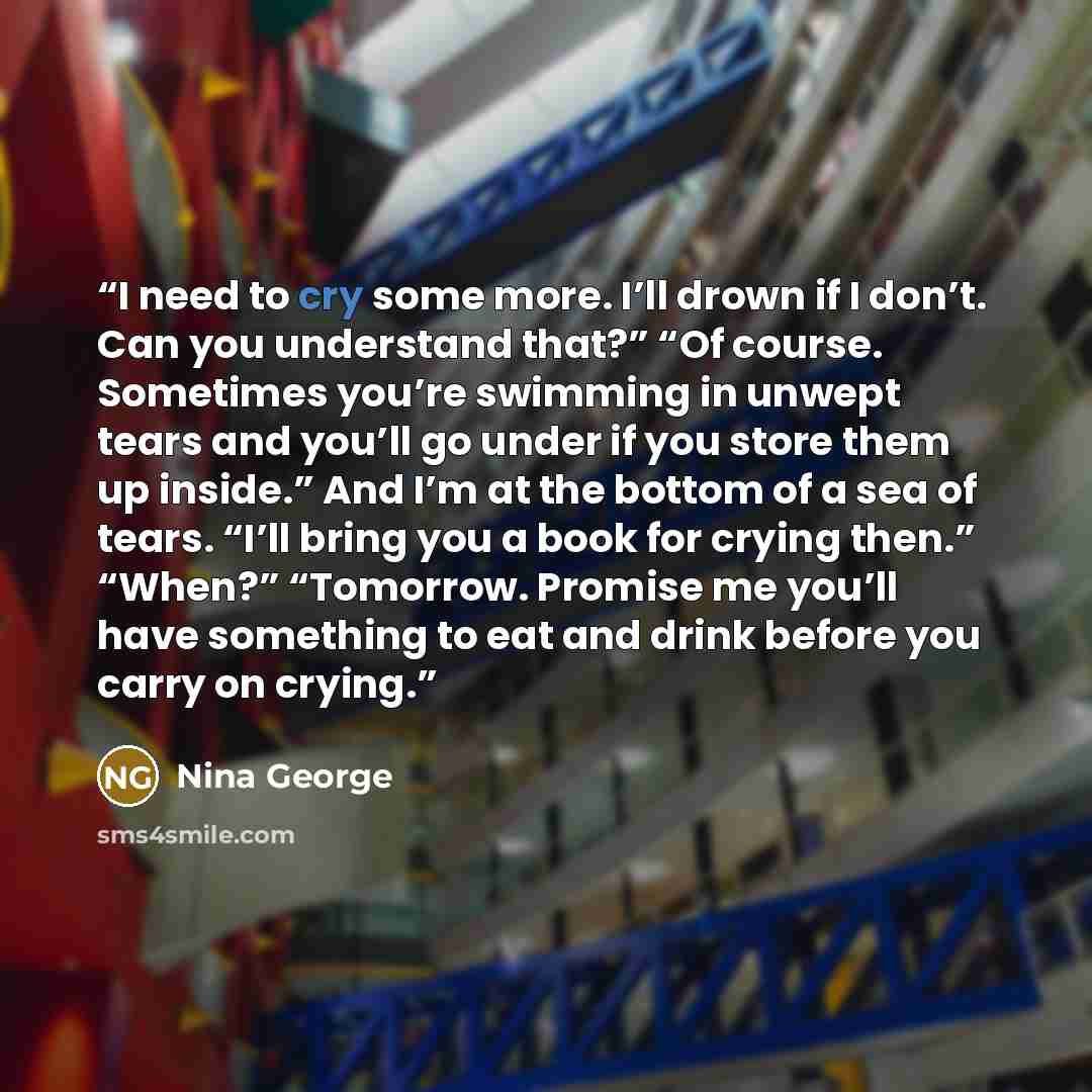 “I need to cry some more. I’ll drown if I don’t. Can you understand that?” “Of course. Sometimes you’re swimming in unwept tears and you’ll go under if you store them up inside.” And I’m at ​the bottom of a sea of tears. “I’ll bring you a book for crying then.” “When?” “Tomorrow. Promise me you’ll…” quote by Nina George