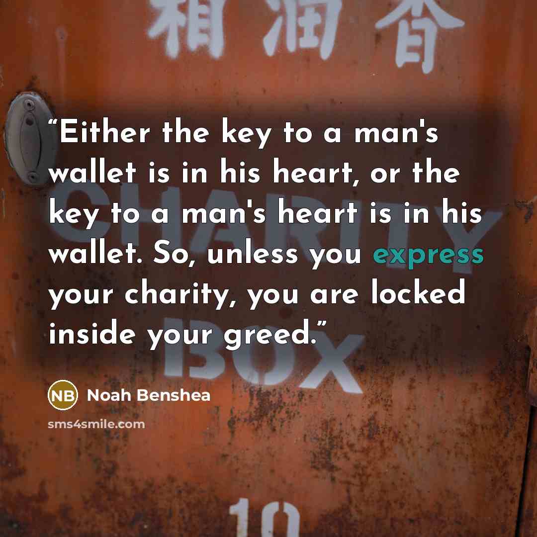 “Either the key to a man's wallet is in his heart, or the key to a man's heart is in his wallet. So, unless you express your charity, you are locked inside your greed.” quote by Noah Benshea