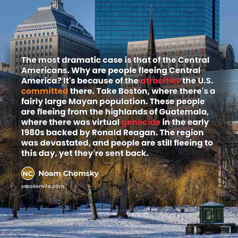 “The most dramatic case is that of the Central Americans. Why are people fleeing Central America? It's because of the atrocities the U.S. committed there. Take Boston, where there's a fairly large Mayan population. These people are fleeing from the highlands of Guatemala, where there was virtual…” quote by Noam Chomsky