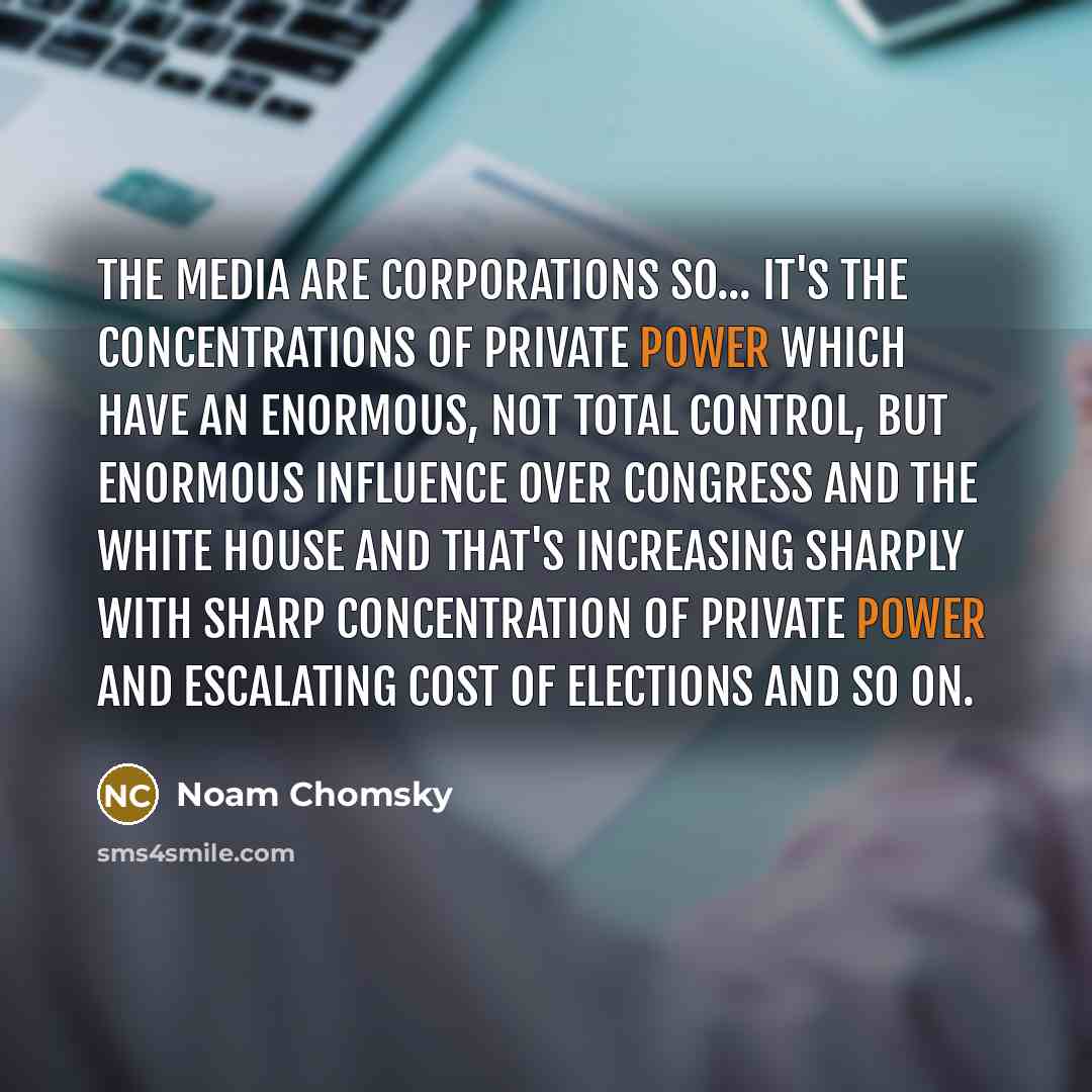 “The Media are corporations so... It's the concentrations of private power which have an enormous, not total control, but enormous influence over Congress and the White House and that's increasing sharply with sharp concentration of private power and escalating cost of elections and so on.” quote by Noam Chomsky