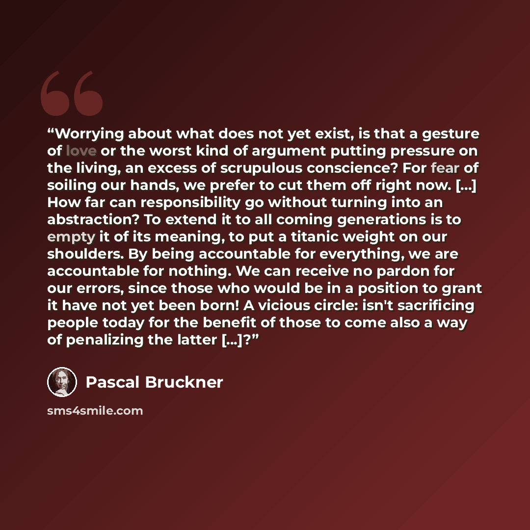“Worrying about what does not yet exist, is that a gesture of love or the worst kind of argument putting pressure on the living, an excess of scrupulous conscience? For fear of soiling our hands, we prefer to cut them off right now. [...] How far can responsibility go without turning into an…” quote by Pascal Bruckner
