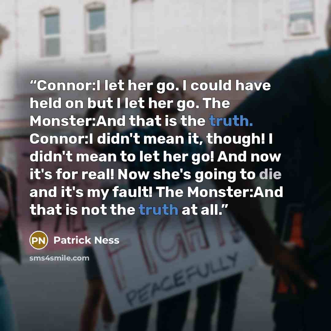 “Connor:I let her go. I could have held on but I let her go. The Monster:And that is the truth. Connor:I didn't mean it, though! I didn't mean to let her go! And now it's for real! Now she's going to die and it's my fault! The Monster:And that is not the truth at all.” quote by Patrick Ness