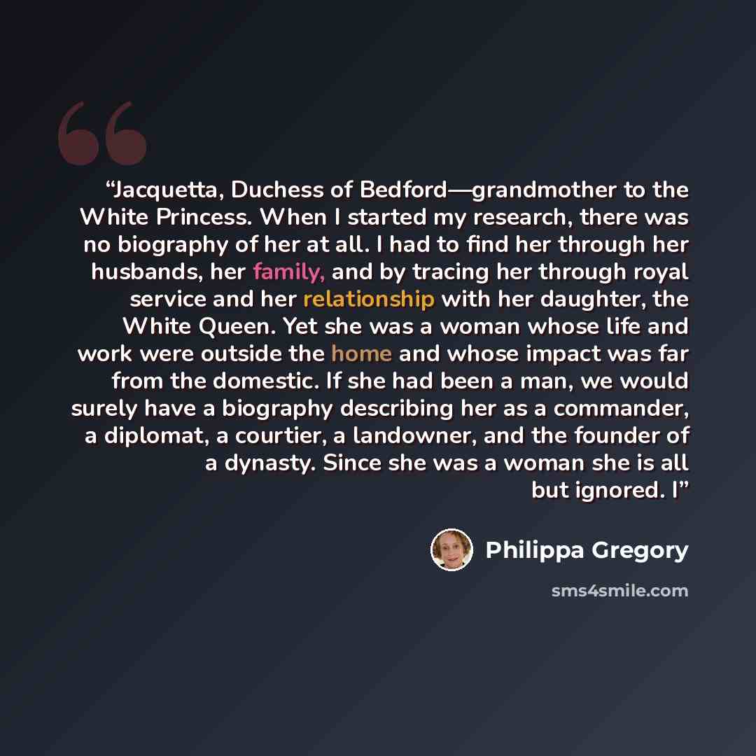 “Jacquetta, Duchess of Bedford—grandmother to the White Princess. When I started my research, there was no biography of her at all. I had to find her through her husbands, her family, and by tracing her through royal service and her relationship with her daughter, the White Queen. Yet she was a…” quote by Philippa Gregory