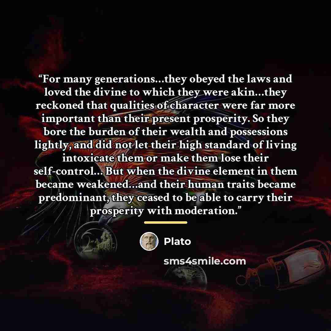 “For many generations…they obeyed the laws and loved the divine to which they were akin…they reckoned that qualities of character were far more important than their present prosperity. So they bore the burden of their wealth and possessions lightly, and did not let their high standard of living…” quote by Plato
