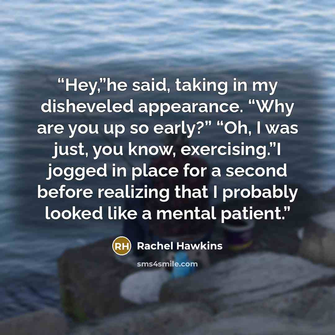 “Hey,”he said, taking in my disheveled appearance. “Why are you up so early?” “Oh, I was just, you know, exercising.”I jogged in place for a second before realizing that I probably looked like a mental patient.” quote by Rachel Hawkins