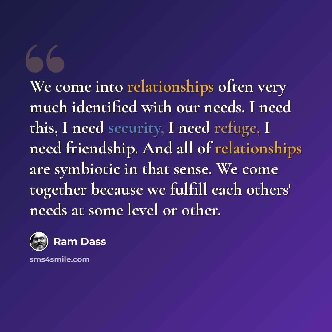 “We come into relationships often very much identified with our needs. I need this, I need security, I need refuge, I need friendship. And all of relationships are symbiotic in that sense. We come together because we fulfill each others' needs at some level or other.” quote by Ram Dass