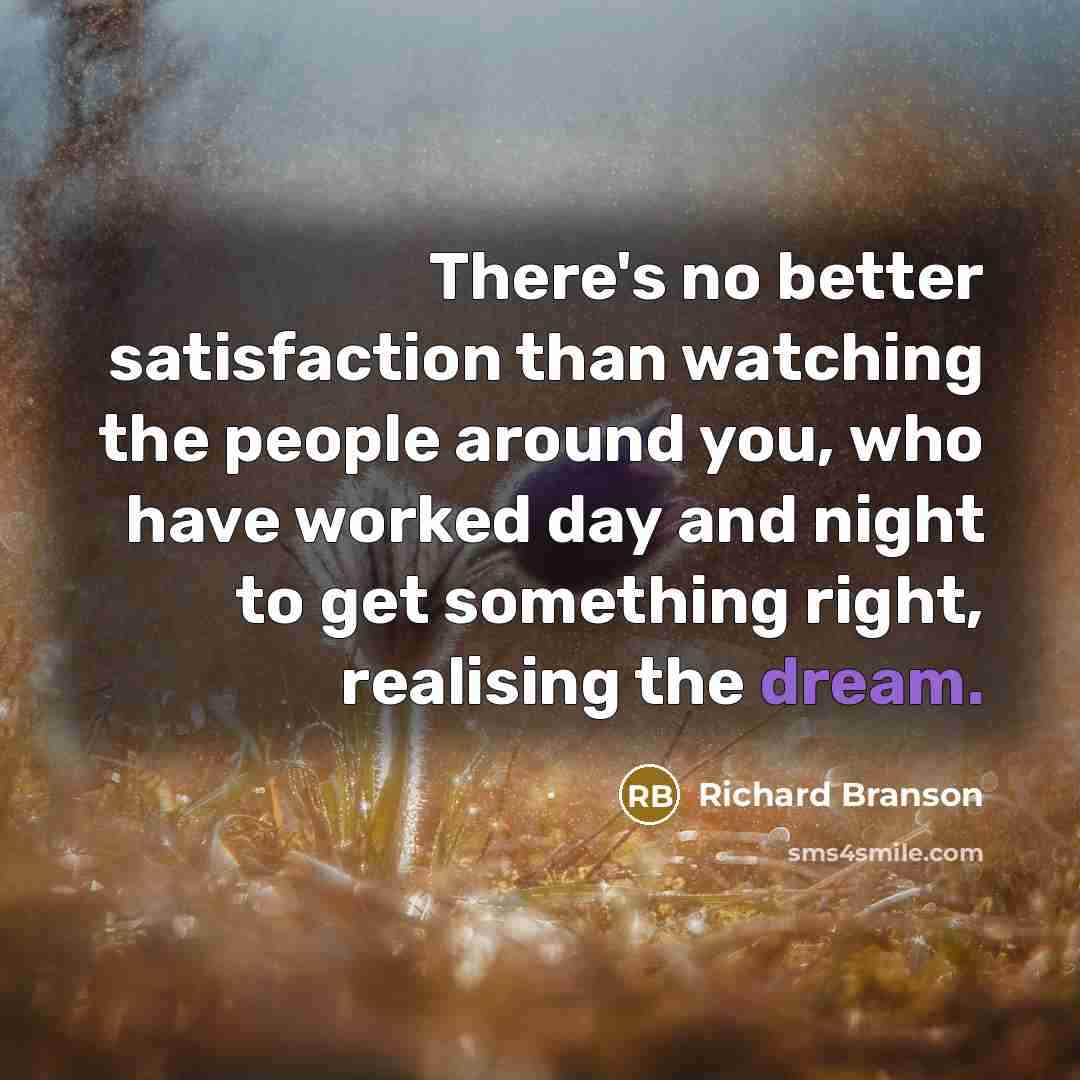 “There's no better satisfaction than watching the people around you, who have worked day and night to get something right, realising the dream.” quote by Richard Branson