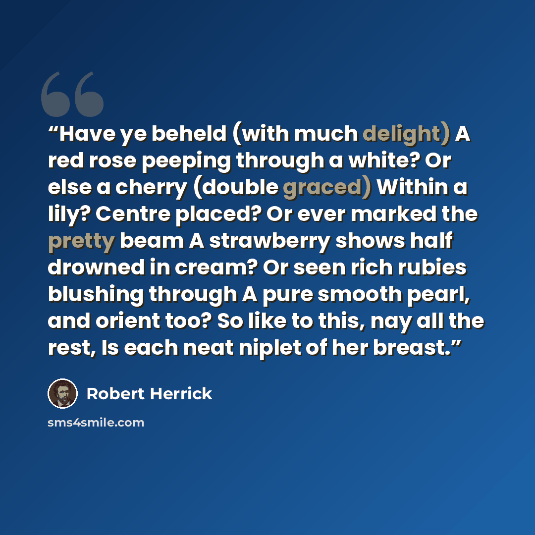 “Have ye beheld (with much delight) A red rose peeping through a white? Or else a cherry (double graced) Within a lily? Centre placed? Or ever marked the pretty beam A strawberry shows half drowned in cream? Or seen rich rubies blushing through A pure smooth pearl, and orient too? So like to this…” quote by Robert Herrick