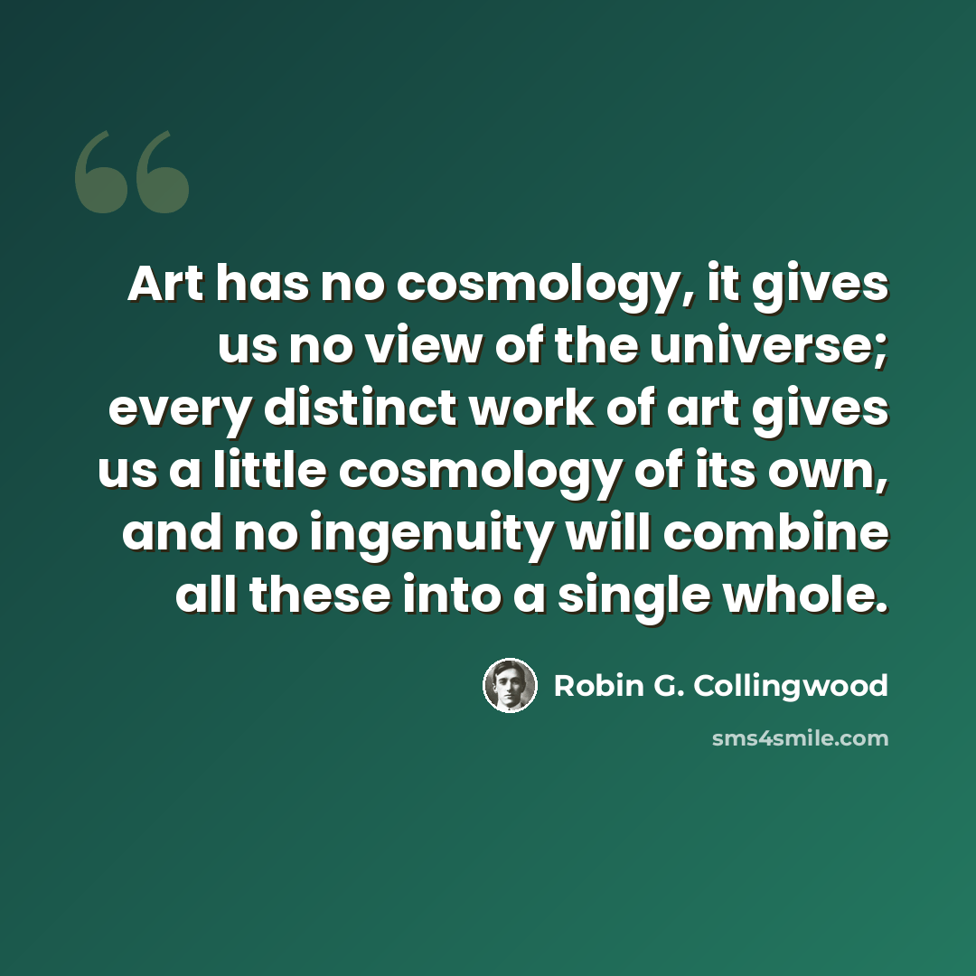 “Art has no cosmology, it gives us no view of the universe; every distinct work of art gives us a little cosmology of its own, and no ingenuity will combine all these into a single whole.” quote by Robin G. Collingwood
