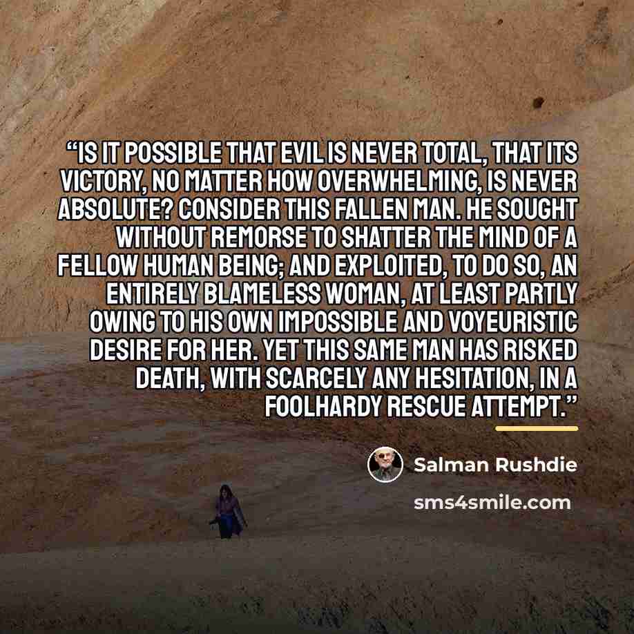 “Is it possible that evil is never total, that its victory, no matter how overwhelming, is never absolute? Consider this fallen man. He sought without remorse to shatter the mind of a fellow human being; and exploited, to do so, an entirely blameless woman, at least partly owing to his own…” quote by Salman Rushdie