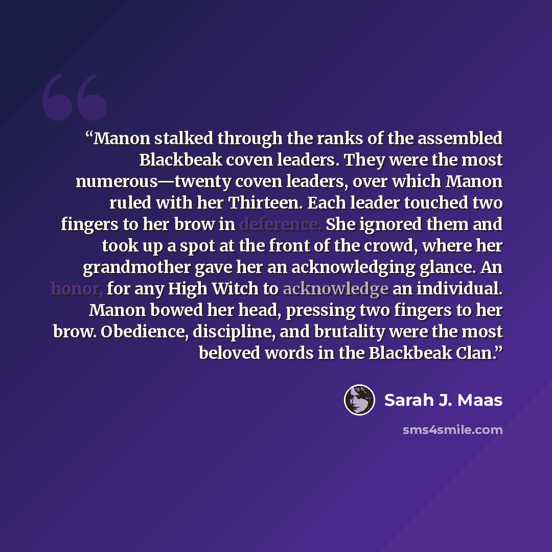 “Manon stalked through the ranks of the assembled Blackbeak coven leaders. They were the most numerous—twenty coven leaders, over which Manon ruled with her Thirteen. Each leader touched two fingers to her brow in deference. She ignored them and took up a spot at the front of the crowd, where her…” quote by Sarah J. Maas