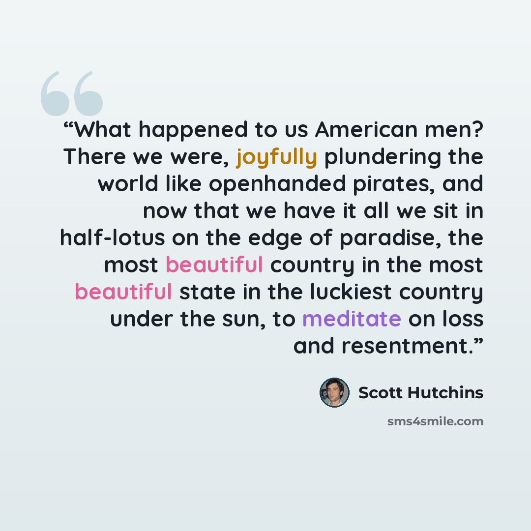 “What happened to us American men? There we were, joyfully plundering the world like openhanded pirates, and now that we have it all we sit in half-lotus on the edge of paradise, the most beautiful country in the most beautiful state in the luckiest country under the sun, to meditate on loss and…” quote by Scott Hutchins