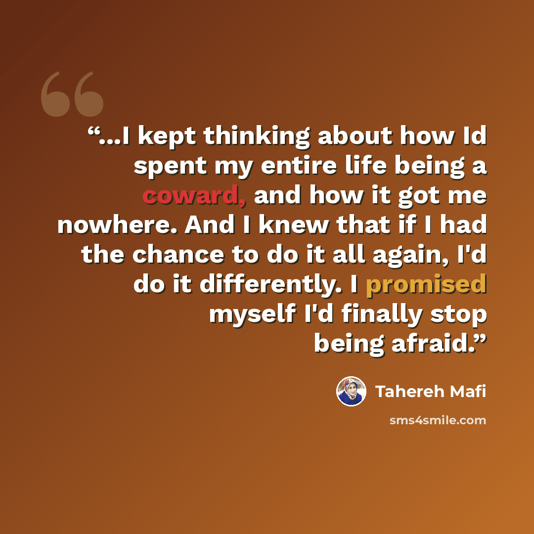 “...I kept thinking about how Id spent my entire life being a coward, and how it got me nowhere. And I knew that if I had the chance to do it all again, I'd do it differently. I promised myself I'd finally stop being afraid.” quote by Tahereh Mafi