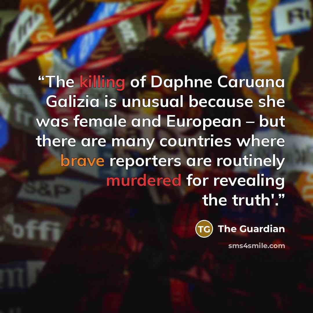 “The killing of Daphne Caruana Galizia is unusual because she was female and European – but there are many countries where brave reporters are routinely murdered for revealing the truth'.” quote by The Guardian