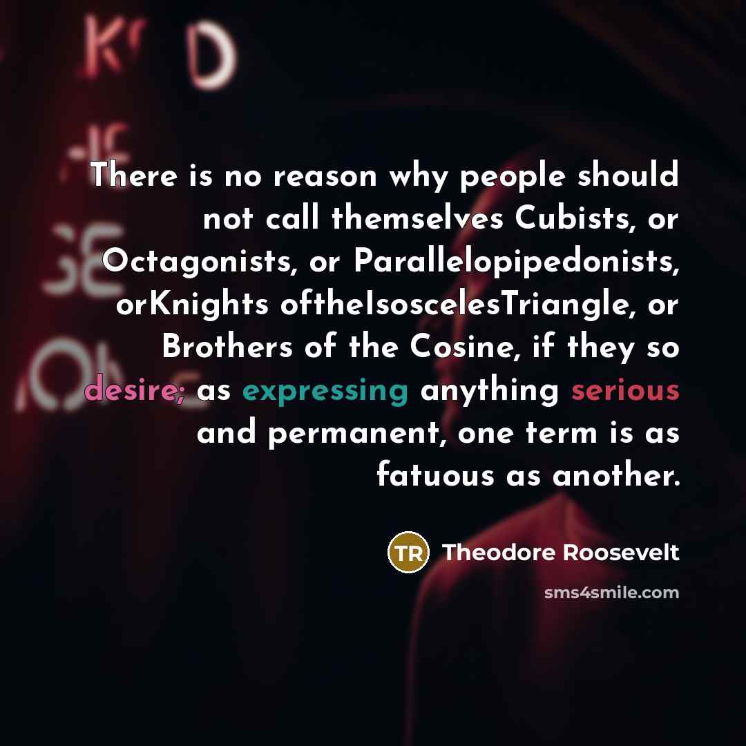 “There is no reason why people should not call themselves Cubists, or Octagonists, or Parallelopipedonists, orKnights oftheIsoscelesTriangle, or Brothers of the Cosine, if they so desire; as expressing anything serious and permanent, one term is as fatuous as another.” quote by Theodore Roosevelt