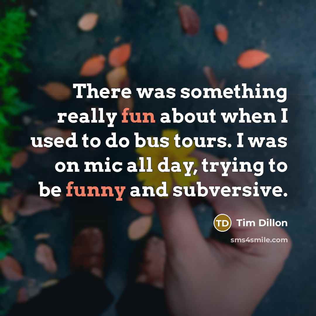 “There was something really fun about when I used to do bus tours. I was on mic all day, trying to be funny and subversive.” quote by Tim Dillon