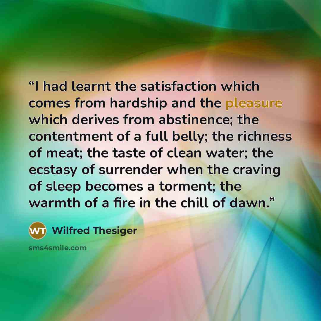 “I had learnt the satisfaction which comes from hardship and the pleasure which derives from abstinence; the contentment of a full belly; the richness of meat; the taste of clean water; the ecstasy of surrender when the craving of sleep becomes a torment; the warmth of a fire in the chill of dawn.” quote by Wilfred Thesiger