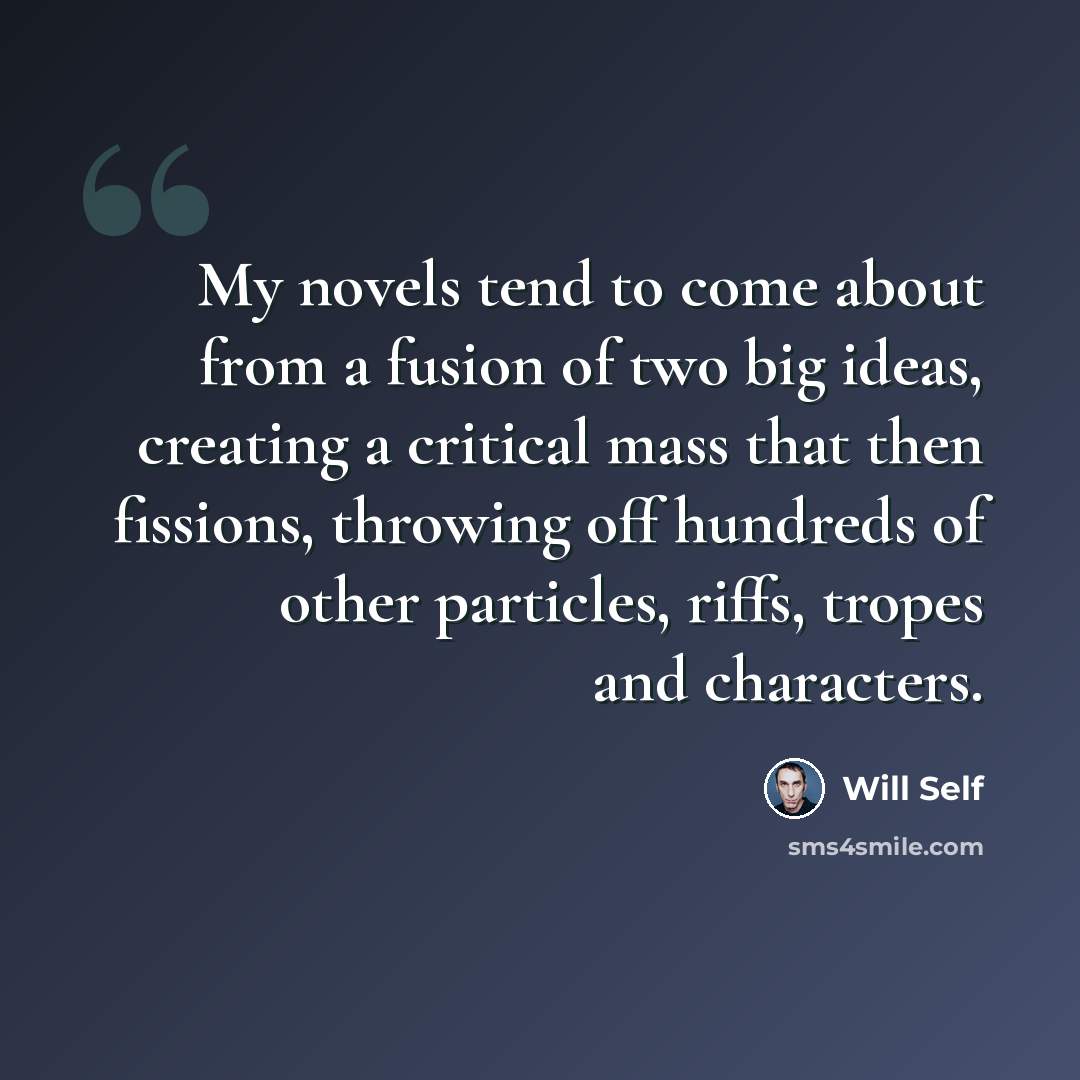 “My novels tend to come about from a fusion of two big ideas, creating a critical mass that then fissions, throwing off hundreds of other particles, riffs, tropes and characters.” quote by Will Self