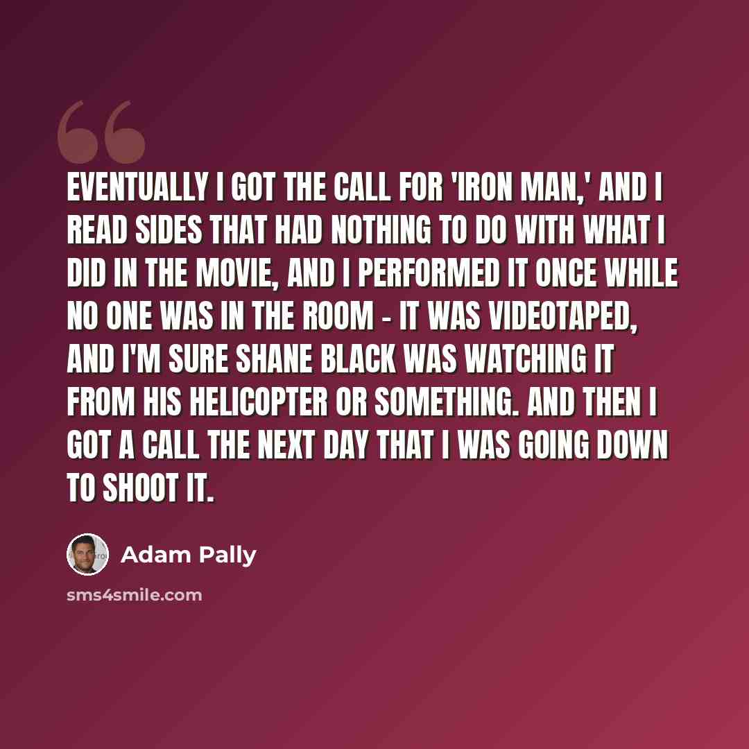 “Eventually I got the call for 'Iron Man,' and I read sides that had nothing to do with what I did in the movie, and I performed it once while no one was in the room - it was videotaped, and I'm sure Shane Black was watching it from his helicopter or something. And then I got a call the next day…” quote by Adam Pally