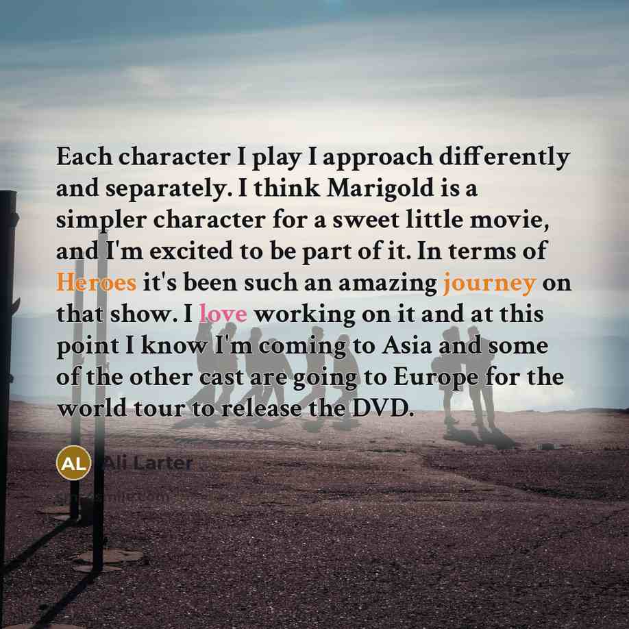 “Each character I play I approach differently and separately. I think Marigold is a simpler character for a sweet little movie, and I'm excited to be part of it. In terms of Heroes it's been such an amazing journey on that show. I love working on it and at this point I know I'm coming to Asia and…” quote by Ali Larter