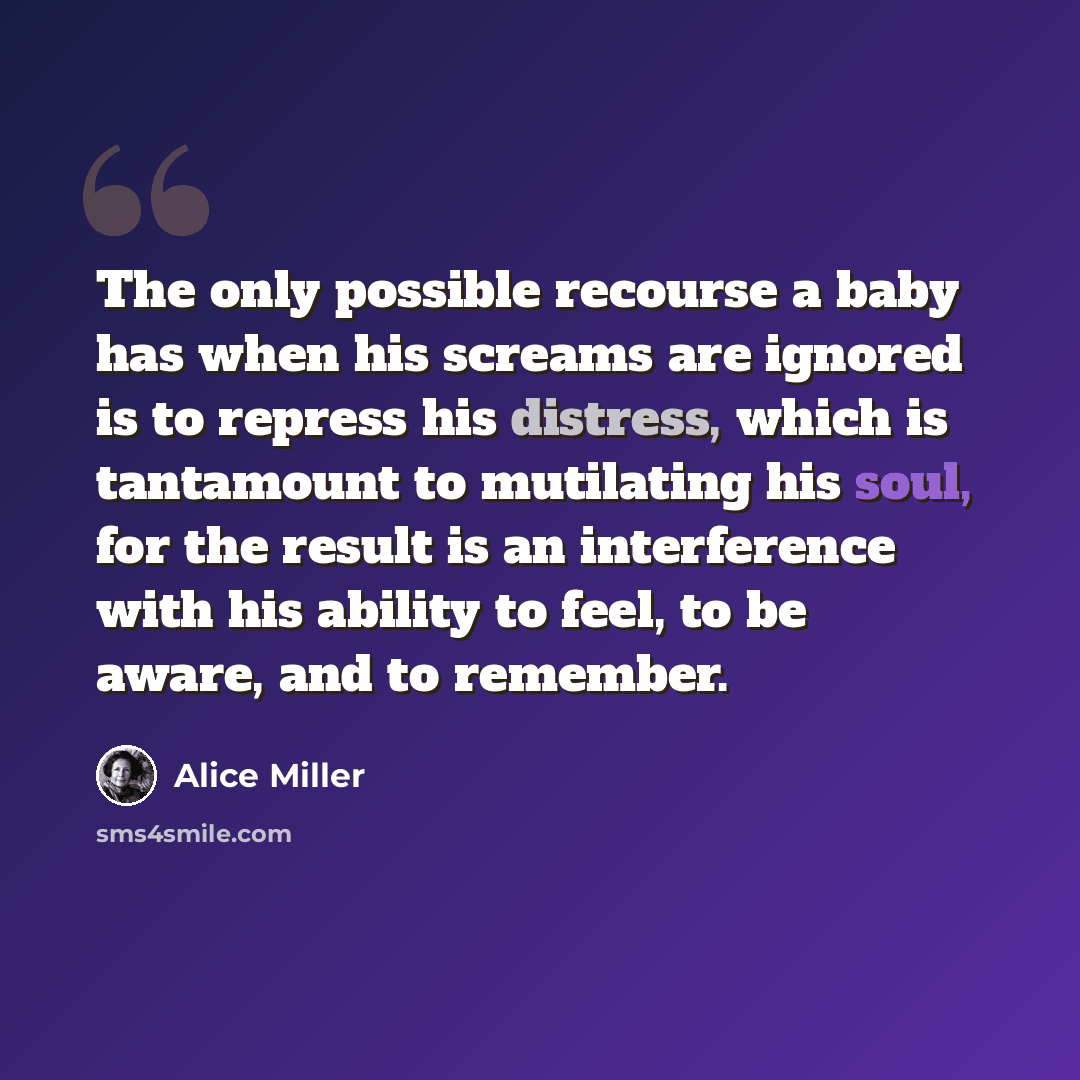 “The only possible recourse a baby has when his screams are ignored is to repress his distress, which is tantamount to mutilating his soul, for the result is an interference with his ability to feel, to be aware, and to remember.” quote by Alice Miller