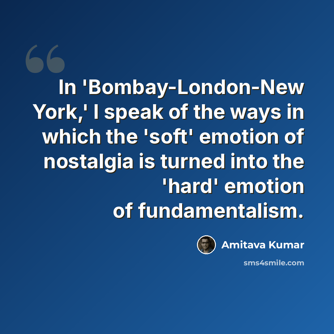 “In 'Bombay-London-New York,' I speak of the ways in which the 'soft' emotion of nostalgia is turned into the 'hard' emotion of fundamentalism.” quote by Amitava Kumar