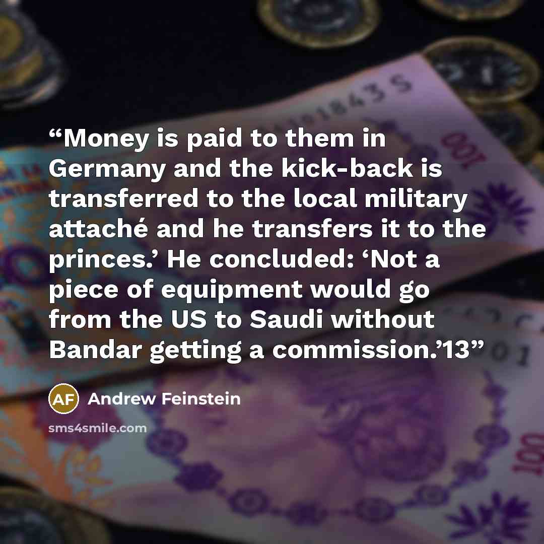 “Money is paid to them in Germany and the kick-back is transferred to the local military attaché and he transfers it to the princes.’ He concluded: ‘Not a piece of equipment would go from the US to Saudi without Bandar getting a commission.’13” quote by Andrew Feinstein
