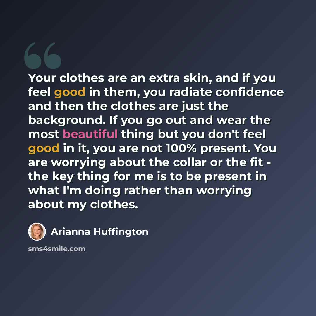 “Your clothes are an extra skin, and if you feel good in them, you radiate confidence and then the clothes are just the background. If you go out and wear the most beautiful thing but you don't feel good in it, you are not 100% present. You are worrying about the collar or the fit - the key thing…” quote by Arianna Huffington