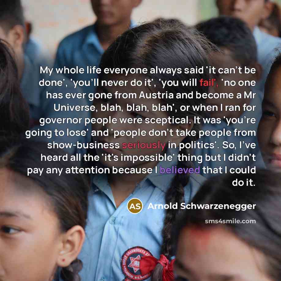 “My whole life everyone always said 'it can't be done', 'you'll never do it', 'you will fail', 'no one has ever gone from Austria and become a Mr Universe, blah, blah, blah', or when I ran for governor people were sceptical. It was 'you're going to lose' and 'people don't take people from…” quote by Arnold Schwarzenegger