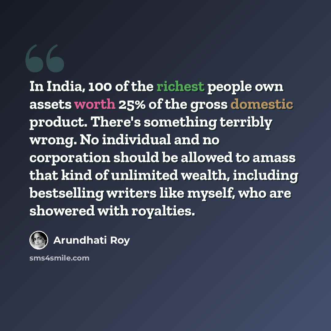 “In India, 100 of the richest people own assets worth 25% of the gross domestic product. There's something terribly wrong. No individual and no corporation should be allowed to amass that kind of unlimited wealth, including bestselling writers like myself, who are showered with royalties.” quote by Arundhati Roy