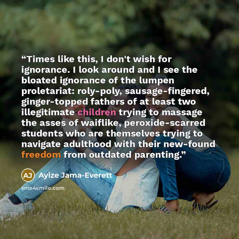 “Times like this, I don't wish for ignorance. I look around and I see the bloated ignorance of the lumpen proletariat: roly-poly, sausage-fingered, ginger-topped fathers of at least two illegitimate children trying to massage the asses of waiflike, peroxide-scarred students who are themselves…” quote by Ayize Jama-Everett