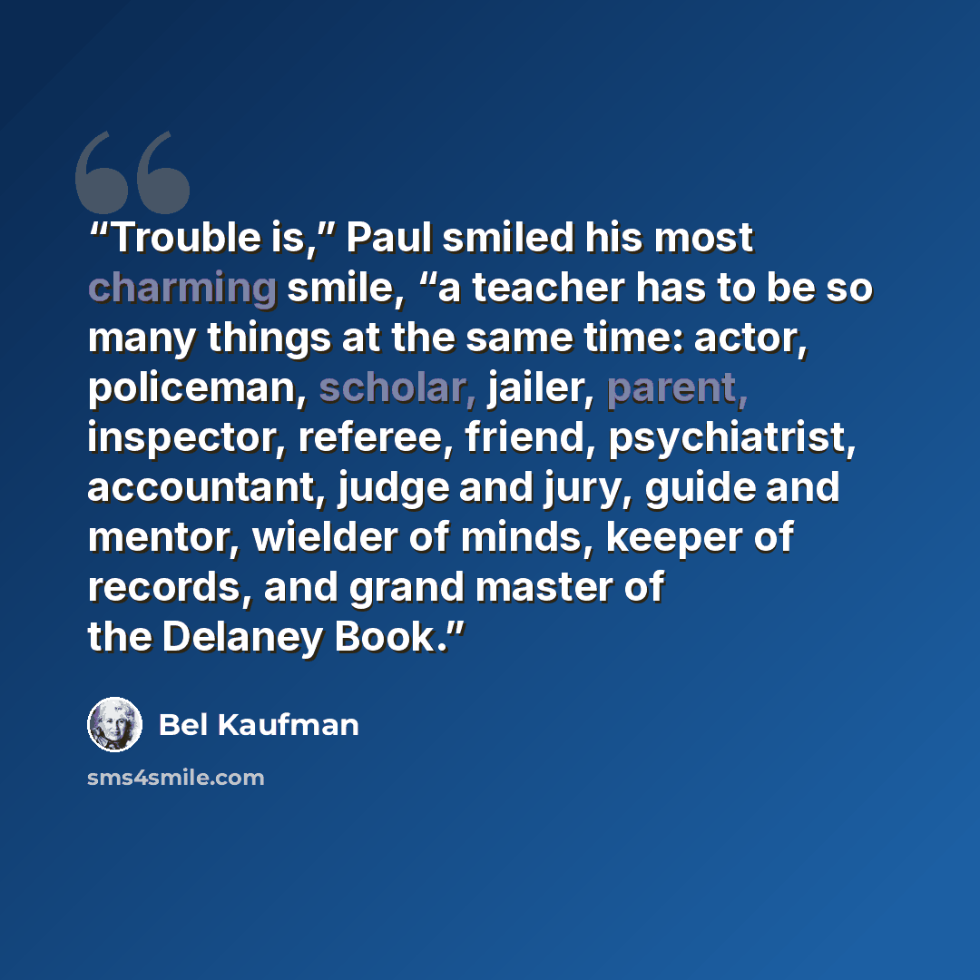 “Trouble is,” Paul smiled his most charming smile, “a teacher has to be so many things at the same time: actor, policeman, scholar, jailer, parent, inspector, referee, friend, psychiatrist, accountant, judge and jury, guide and mentor, wielder of minds, keeper of records, and grand master of the…” quote by Bel Kaufman