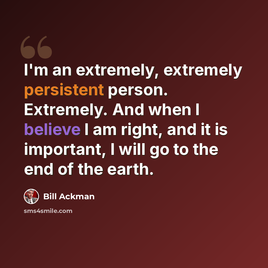 “I'm an extremely, extremely persistent person. Extremely. And when I believe I am right, and it is important, I will go to the end of the earth.” quote by Bill Ackman