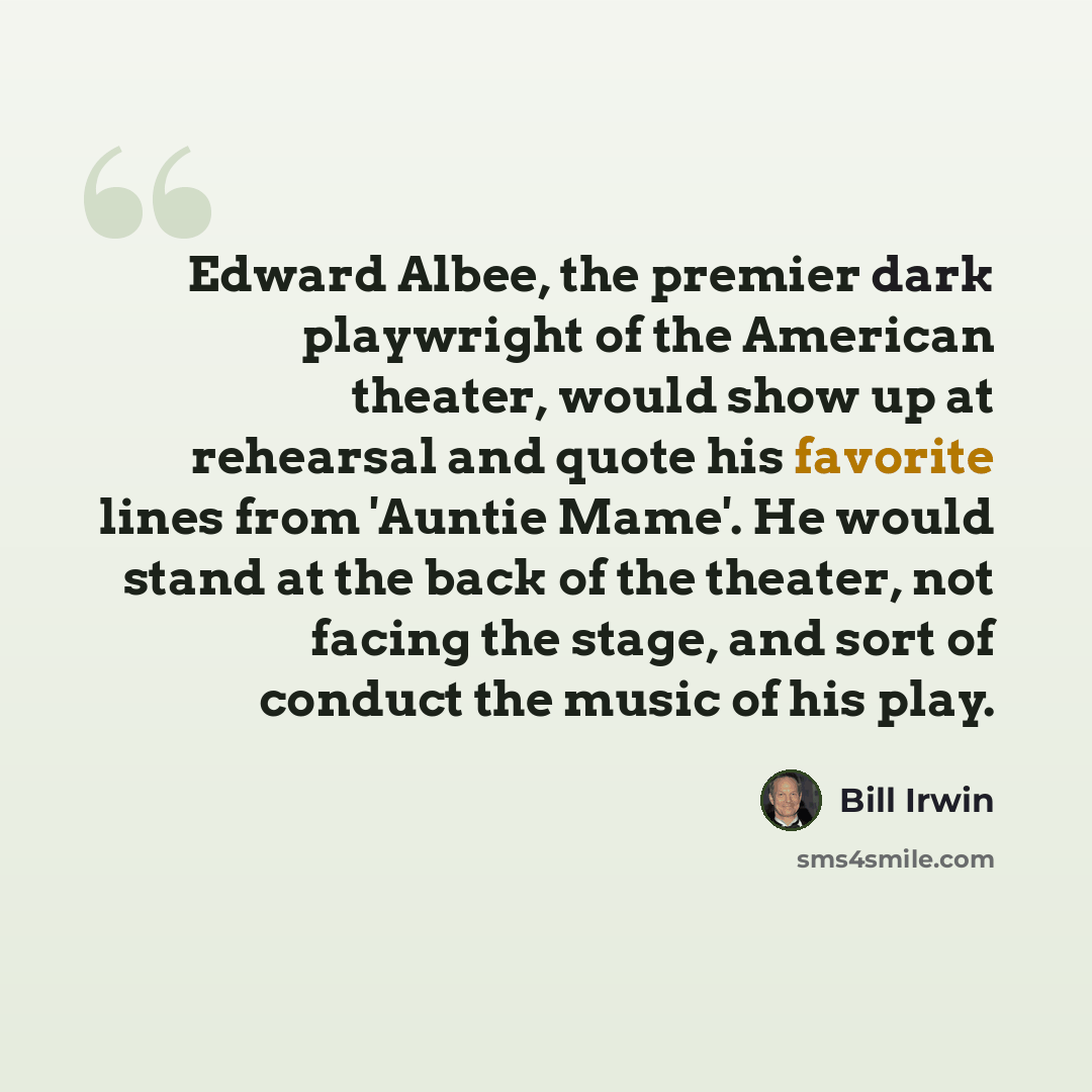 “Edward Albee, the premier dark playwright of the American theater, would show up at rehearsal and quote his favorite lines from 'Auntie Mame'. He would stand at the back of the theater, not facing the stage, and sort of conduct the music of his play.” quote by Bill Irwin