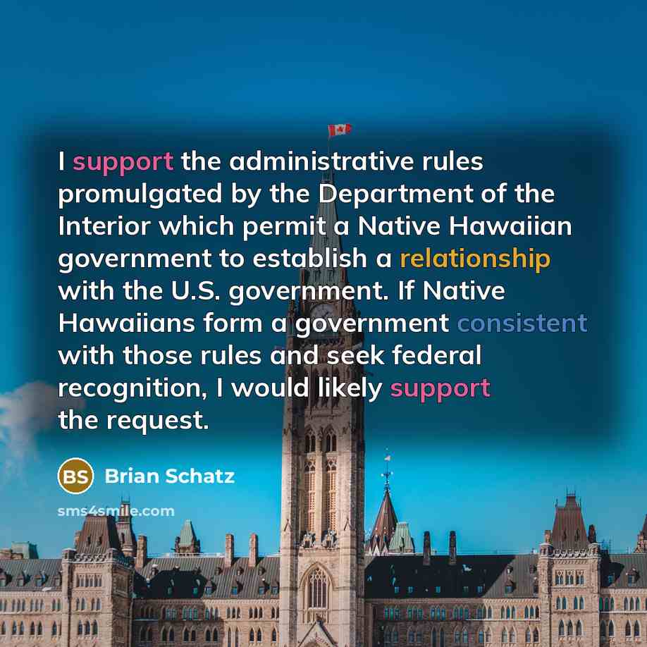 “I support the administrative rules promulgated by the Department of the Interior which permit a Native Hawaiian government to establish a relationship with the U.S. government. If Native Hawaiians form a government consistent with those rules and seek federal recognition, I would likely support…” quote by Brian Schatz