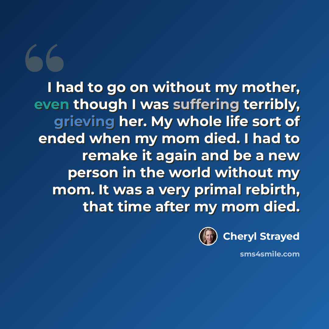 “I had to go on without my mother, even though I was suffering terribly, grieving her. My whole life sort of ended when my mom died. I had to remake it again and be a new person in the world without my mom. It was a very primal rebirth, that time after my mom died.” quote by Cheryl Strayed