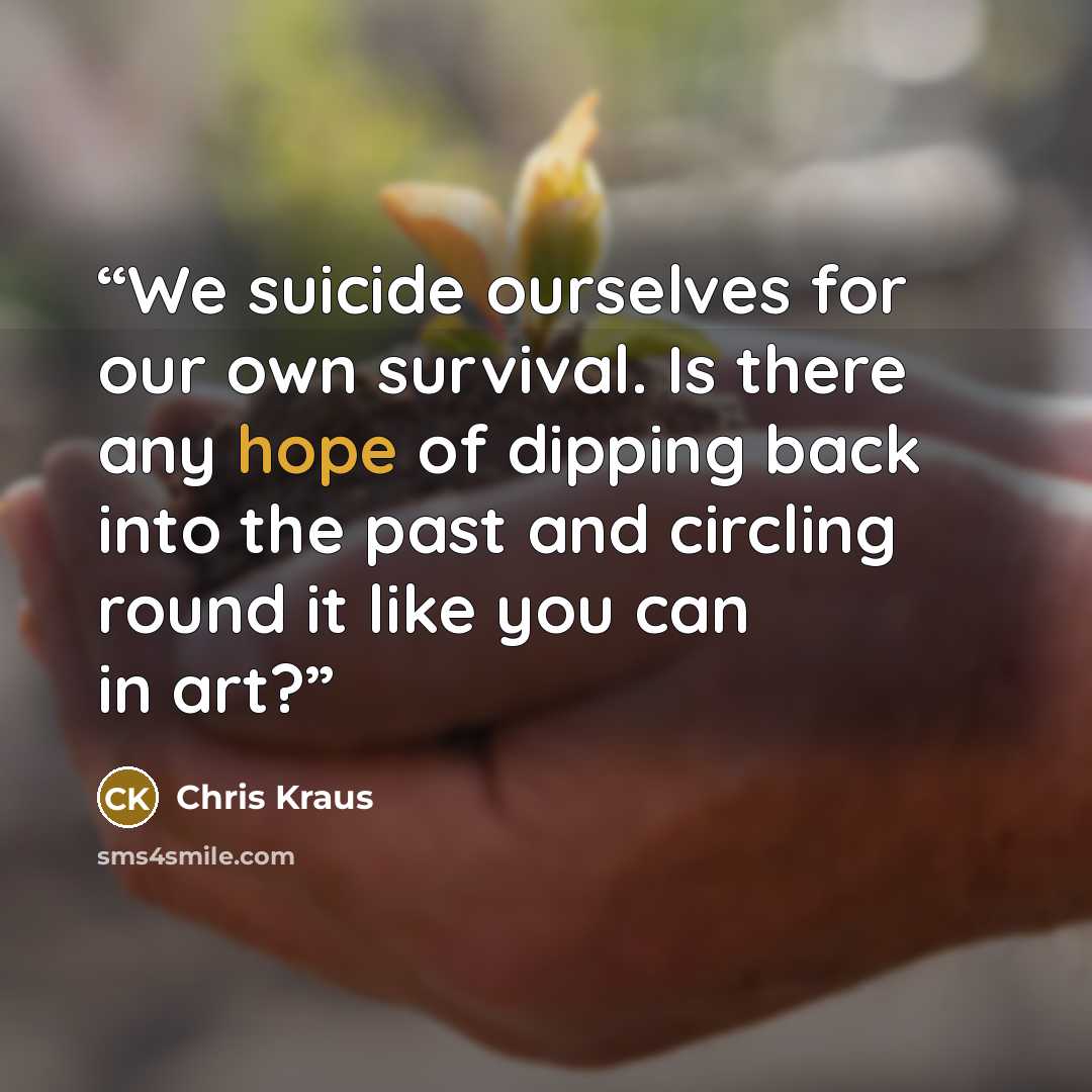 “We suicide ourselves for our own survival. Is there any hope of dipping back into the past and circling round it like you can in art?” quote by Chris Kraus