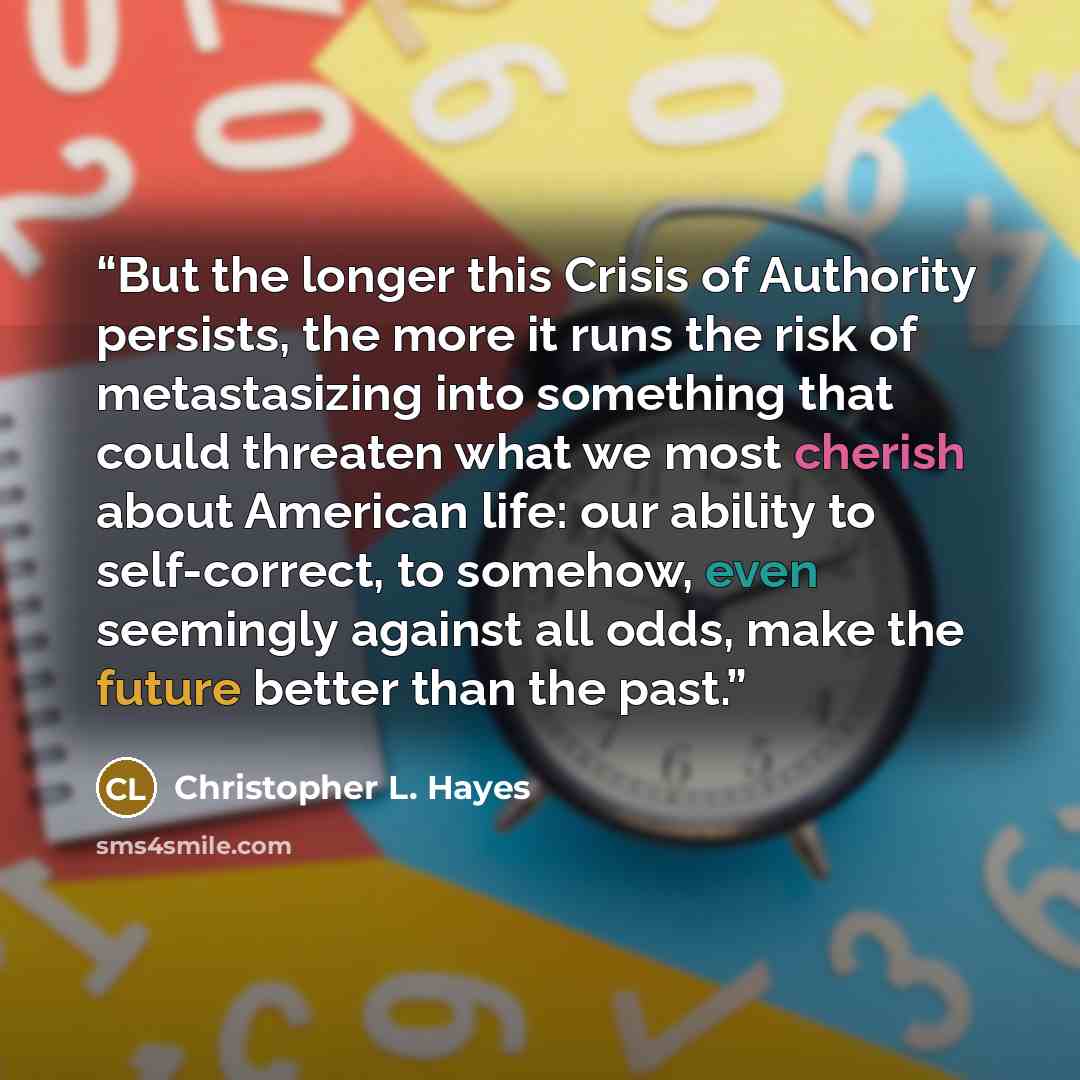 “But the longer this Crisis of Authority persists, the more it runs the risk of metastasizing into something that could threaten what we most cherish about American life: our ability to self-correct, to somehow, even seemingly against all odds, make the future better than the past.” quote by Christopher L. Hayes